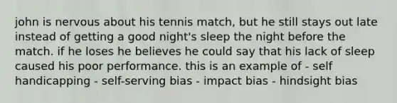 john is nervous about his tennis match, but he still stays out late instead of getting a good night's sleep the night before the match. if he loses he believes he could say that his lack of sleep caused his poor performance. this is an example of - self handicapping - self-serving bias - impact bias - hindsight bias