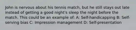 John is nervous about his tennis match, but he still stays out late instead of getting a good night's sleep the night before the match. This could be an example of: A: Self-handicapping B: Self-serving bias C: Impression management D: Self-presentation