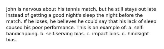 John is nervous about his tennis match, but he still stays out late instead of getting a good night's sleep the night before the match. If he loses, he believes he could say that his lack of sleep caused his poor performance. This is an example of: a. self-handicapping. b. self-serving bias. c. impact bias. d. hindsight bias.