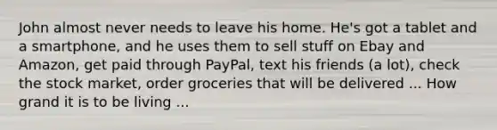 John almost never needs to leave his home. He's got a tablet and a smartphone, and he uses them to sell stuff on Ebay and Amazon, get paid through PayPal, text his friends (a lot), check the stock market, order groceries that will be delivered ... How grand it is to be living ...