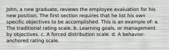 John, a new graduate, reviews the employee evaluation for his new position. The first section requires that he list his own specific objectives to be accomplished. This is an example of: a. The traditional rating scale. b. Learning goals, or management by objectives. c. A forced distribution scale. d. A behavior-anchored rating scale.