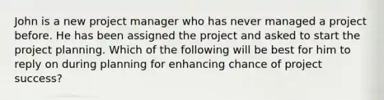 John is a new project manager who has never managed a project before. He has been assigned the project and asked to start the project planning. Which of the following will be best for him to reply on during planning for enhancing chance of project success?