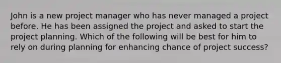 John is a new project manager who has never managed a project before. He has been assigned the project and asked to start the project planning. Which of the following will be best for him to rely on during planning for enhancing chance of project success?