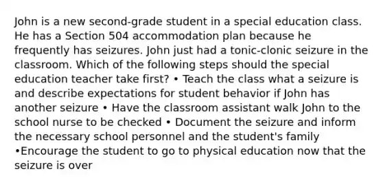 John is a new second-grade student in a special education class. He has a Section 504 accommodation plan because he frequently has seizures. John just had a tonic-clonic seizure in the classroom. Which of the following steps should the special education teacher take first? • Teach the class what a seizure is and describe expectations for student behavior if John has another seizure • Have the classroom assistant walk John to the school nurse to be checked • Document the seizure and inform the necessary school personnel and the student's family •Encourage the student to go to physical education now that the seizure is over