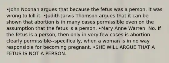 •John Noonan argues that because the fetus was a person, it was wrong to kill it. •Judith Jarvis Thomson argues that it can be shown that abortion is in many cases permissible even on the assumption that the fetus is a person. •Mary Anne Warren: No. If the fetus is a person, then only in very few cases is abortion clearly permissible--specifically, when a woman is in no way responsible for becoming pregnant. •SHE WILL ARGUE THAT A FETUS IS NOT A PERSON.