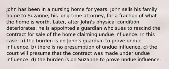 John has been in a nursing home for years. John sells his family home to Suzanne, his long-time attorney, for a fraction of what the home is worth. Later, after John's physical condition deteriorates, he is appointed a guardian who sues to rescind the contract for sale of the home claiming undue influence. In this case: a) the burden is on John's guardian to prove undue influence. b) there is no presumption of undue influence. c) the court will presume that the contract was made under undue influence. d) the burden is on Suzanne to prove undue influence.