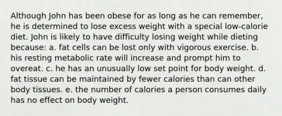 Although John has been obese for as long as he can remember, he is determined to lose excess weight with a special low-calorie diet. John is likely to have difficulty losing weight while dieting because: a. fat cells can be lost only with vigorous exercise. b. his resting metabolic rate will increase and prompt him to overeat. c. he has an unusually low set point for body weight. d. fat tissue can be maintained by fewer calories than can other body tissues. e. the number of calories a person consumes daily has no effect on body weight.