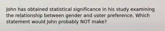 John has obtained statistical significance in his study examining the relationship between gender and voter preference. Which statement would John probably NOT make?