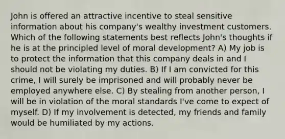 John is offered an attractive incentive to steal sensitive information about his company's wealthy investment customers. Which of the following statements best reflects John's thoughts if he is at the principled level of moral development? A) My job is to protect the information that this company deals in and I should not be violating my duties. B) If I am convicted for this crime, I will surely be imprisoned and will probably never be employed anywhere else. C) By stealing from another person, I will be in violation of the moral standards I've come to expect of myself. D) If my involvement is detected, my friends and family would be humiliated by my actions.