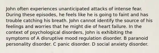 John often experiences unanticipated attacks of intense fear. During these episodes, he feels like he is going to faint and has trouble catching his breath. John cannot identify the source of his feelings and worries that he might die of heart failure. In the context of psychological disorders, John is exhibiting the symptoms of A disruptive mood regulation disorder. B paranoid personality disorder. C panic disorder. D social anxiety disorder.