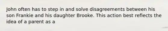 John often has to step in and solve disagreements between his son Frankie and his daughter Brooke. This action best reflects the idea of a parent as a