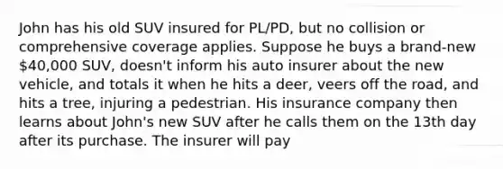 John has his old SUV insured for PL/PD, but no collision or comprehensive coverage applies. Suppose he buys a brand-new 40,000 SUV, doesn't inform his auto insurer about the new vehicle, and totals it when he hits a deer, veers off the road, and hits a tree, injuring a pedestrian. His insurance company then learns about John's new SUV after he calls them on the 13th day after its purchase. The insurer will pay