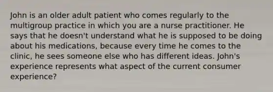 John is an older adult patient who comes regularly to the multigroup practice in which you are a nurse practitioner. He says that he doesn't understand what he is supposed to be doing about his medications, because every time he comes to the clinic, he sees someone else who has different ideas. John's experience represents what aspect of the current consumer experience?