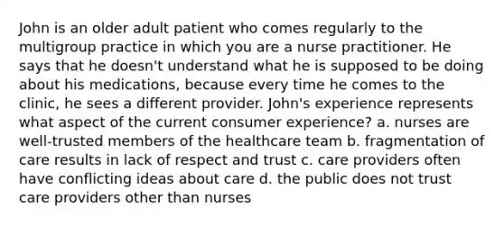 John is an older adult patient who comes regularly to the multigroup practice in which you are a nurse practitioner. He says that he doesn't understand what he is supposed to be doing about his medications, because every time he comes to the clinic, he sees a different provider. John's experience represents what aspect of the current consumer experience? a. nurses are well-trusted members of the healthcare team b. fragmentation of care results in lack of respect and trust c. care providers often have conflicting ideas about care d. the public does not trust care providers other than nurses