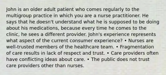 John is an older adult patient who comes regularly to the multigroup practice in which you are a <a href='https://www.questionai.com/knowledge/kRSFTJCZGV-nurse-practitioner' class='anchor-knowledge'>nurse practitioner</a>. He says that he doesn't understand what he is supposed to be doing about his medications, because every time he comes to the clinic, he sees a different provider. John's experience represents what aspect of the current consumer experience? • Nurses are well-trusted members of the <a href='https://www.questionai.com/knowledge/kaUo164Wfo-healthcare-team' class='anchor-knowledge'>healthcare team</a>. • Fragmentation of care results in lack of respect and trust. • Care providers often have conflicting ideas about care. • The public does not trust care providers other than nurses.