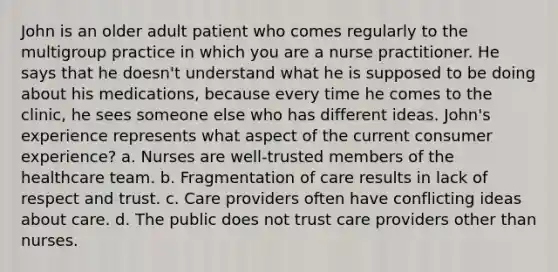 John is an older adult patient who comes regularly to the multigroup practice in which you are a nurse practitioner. He says that he doesn't understand what he is supposed to be doing about his medications, because every time he comes to the clinic, he sees someone else who has different ideas. John's experience represents what aspect of the current consumer experience? a. Nurses are well-trusted members of the healthcare team. b. Fragmentation of care results in lack of respect and trust. c. Care providers often have conflicting ideas about care. d. The public does not trust care providers other than nurses.