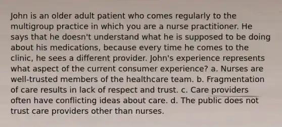 John is an older adult patient who comes regularly to the multigroup practice in which you are a nurse practitioner. He says that he doesn't understand what he is supposed to be doing about his medications, because every time he comes to the clinic, he sees a different provider. John's experience represents what aspect of the current consumer experience? a. Nurses are well-trusted members of the healthcare team. b. Fragmentation of care results in lack of respect and trust. c. Care providers often have conflicting ideas about care. d. The public does not trust care providers other than nurses.