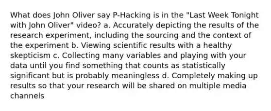 What does John Oliver say P-Hacking is in the "Last Week Tonight with John Oliver" video? a. Accurately depicting the results of the research experiment, including the sourcing and the context of the experiment b. Viewing scientific results with a healthy skepticism c. Collecting many variables and playing with your data until you find something that counts as statistically significant but is probably meaningless d. Completely making up results so that your research will be shared on multiple media channels