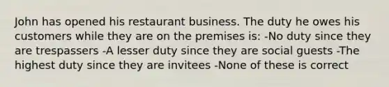 John has opened his restaurant business. The duty he owes his customers while they are on the premises is: -No duty since they are trespassers -A lesser duty since they are social guests -The highest duty since they are invitees -None of these is correct