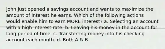 John just opened a savings account and wants to maximize the amount of interest he earns. Which of the following actions would enable him to earn MORE interest? a. Selecting an account with a high interest rate. b. Leaving his money in the account for long period of time. c. Transferring money into his checking account each month. d. Both A & B