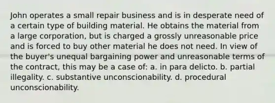 John operates a small repair business and is in desperate need of a certain type of building material. He obtains the material from a large corporation, but is charged a grossly unreasonable price and is forced to buy other material he does not need. In view of the buyer's unequal bargaining power and unreasonable terms of the contract, this may be a case of: a. in para delicto. b. partial illegality. c. substantive unconscionability. d. procedural unconscionability.