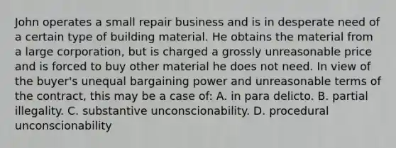 John operates a small repair business and is in desperate need of a certain type of building material. He obtains the material from a large corporation, but is charged a grossly unreasonable price and is forced to buy other material he does not need. In view of the buyer's unequal bargaining power and unreasonable terms of the contract, this may be a case of: A. in para delicto. B. partial illegality. C. substantive unconscionability. D. procedural unconscionability