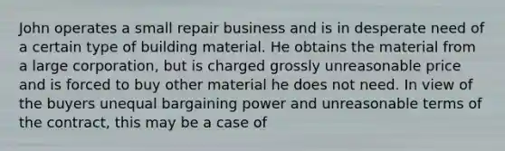 John operates a small repair business and is in desperate need of a certain type of building material. He obtains the material from a large corporation, but is charged grossly unreasonable price and is forced to buy other material he does not need. In view of the buyers unequal bargaining power and unreasonable terms of the contract, this may be a case of