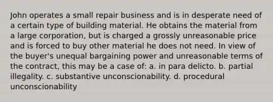 John operates a small repair business and is in desperate need of a certain type of building material. He obtains the material from a large corporation, but is charged a grossly unreasonable price and is forced to buy other material he does not need. In view of the buyer's unequal bargaining power and unreasonable terms of the contract, this may be a case of: a. in para delicto. b. partial illegality. c. substantive unconscionability. d. procedural unconscionability