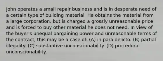 John operates a small repair business and is in desperate need of a certain type of building material. He obtains the material from a large corporation, but is charged a grossly unreasonable price and is forced to buy other material he does not need. In view of the buyer's unequal bargaining power and unreasonable terms of the contract, this may be a case of: (A) in para delicto. (B) partial illegality. (C) substantive unconscionability. (D) procedural unconscionability.