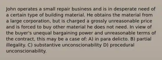 John operates a small repair business and is in desperate need of a certain type of building material. He obtains the material from a large corporation, but is charged a grossly unreasonable price and is forced to buy other material he does not need. In view of the buyer's unequal bargaining power and unreasonable terms of the contract, this may be a case of: A) in para delicto. B) partial illegality. C) substantive unconscionability D) procedural unconscionability.