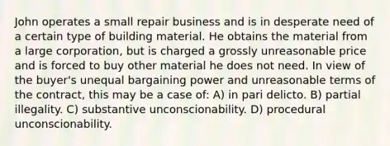 John operates a small repair business and is in desperate need of a certain type of building material. He obtains the material from a large corporation, but is charged a grossly unreasonable price and is forced to buy other material he does not need. In view of the buyer's unequal bargaining power and unreasonable terms of the contract, this may be a case of: A) in pari delicto. B) partial illegality. C) substantive unconscionability. D) procedural unconscionability.