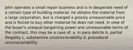 John operates a small repair business and is in desperate need of a certain type of building material. he obtains the material from a large corporation, but is charged a grossly unreasonable price and is forced to buy other material he does not need. in view of the buyer's unequal bargaining power and unreasonable terms of the contract, this may be a case of: a. in para delicto b. partial illegality c. substantive unconscionability d. procedural unconscionability