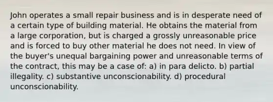 John operates a small repair business and is in desperate need of a certain type of building material. He obtains the material from a large corporation, but is charged a grossly unreasonable price and is forced to buy other material he does not need. In view of the buyer's unequal bargaining power and unreasonable terms of the contract, this may be a case of: a) in para delicto. b) partial illegality. c) substantive unconscionability. d) procedural unconscionability.