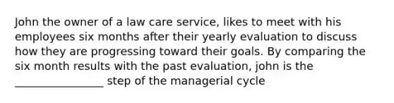 John the owner of a law care service, likes to meet with his employees six months after their yearly evaluation to discuss how they are progressing toward their goals. By comparing the six month results with the past evaluation, john is the ________________ step of the managerial cycle