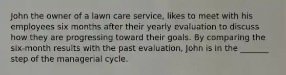 John the owner of a lawn care service, likes to meet with his employees six months after their yearly evaluation to discuss how they are progressing toward their goals. By comparing the six-month results with the past evaluation, John is in the _______ step of the managerial cycle.