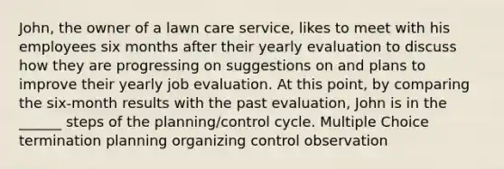 John, the owner of a lawn care service, likes to meet with his employees six months after their yearly evaluation to discuss how they are progressing on suggestions on and plans to improve their yearly job evaluation. At this point, by comparing the six-month results with the past evaluation, John is in the ______ steps of the planning/control cycle. Multiple Choice termination planning organizing control observation