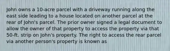 John owns a 10-acre parcel with a driveway running along the east side leading to a house located on another parcel at the rear of John's parcel. The prior owner signed a legal document to allow the owner of that property to access the property via that 50-ft. strip on John's property. The right to access the rear parcel via another person's property is known as