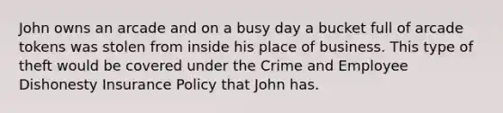 John owns an arcade and on a busy day a bucket full of arcade tokens was stolen from inside his place of business. This type of theft would be covered under the Crime and Employee Dishonesty Insurance Policy that John has.