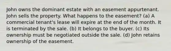 John owns the dominant estate with an easement appurtenant. John sells the property. What happens to the easement? (a) A commercial tenant's lease will expire at the end of the month. It is terminated by the sale. (b) It belongs to the buyer. (c) Its ownership must be negotiated outside the sale. (d) John retains ownership of the easement.