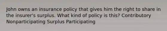 John owns an insurance policy that gives him the right to share in the insurer's surplus. What kind of policy is this? Contributory Nonparticipating Surplus Participating