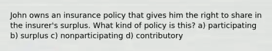 John owns an insurance policy that gives him the right to share in the insurer's surplus. What kind of policy is this? a) participating b) surplus c) nonparticipating d) contributory