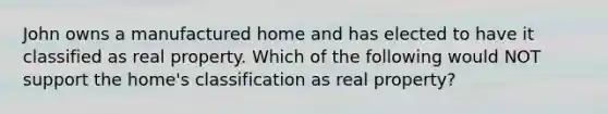 John owns a manufactured home and has elected to have it classified as real property. Which of the following would NOT support the home's classification as real property?