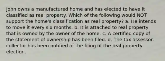 John owns a manufactured home and has elected to have it classified as real property. Which of the following would NOT support the home's classification as real property? a. He intends to move it every six months. b. It is attached to real property that is owned by the owner of the home. c. A certified copy of the statement of ownership has been filed. d. The tax assessor-collector has been notified of the filing of the real property election.