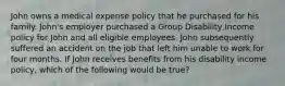 John owns a medical expense policy that he purchased for his family. John's employer purchased a Group Disability Income policy for John and all eligible employees. John subsequently suffered an accident on the job that left him unable to work for four months. If John receives benefits from his disability income policy, which of the following would be true?