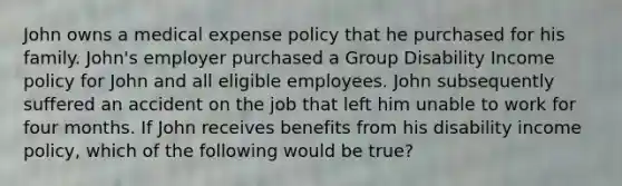 John owns a medical expense policy that he purchased for his family. John's employer purchased a Group Disability Income policy for John and all eligible employees. John subsequently suffered an accident on the job that left him unable to work for four months. If John receives benefits from his disability income policy, which of the following would be true?