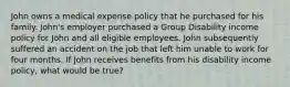 John owns a medical expense policy that he purchased for his family. John's employer purchased a Group Disability income policy for John and all eligible employees. John subsequently suffered an accident on the job that left him unable to work for four months. If John receives benefits from his disability income policy, what would be true?