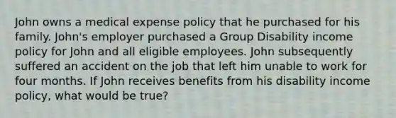 John owns a medical expense policy that he purchased for his family. John's employer purchased a Group Disability income policy for John and all eligible employees. John subsequently suffered an accident on the job that left him unable to work for four months. If John receives benefits from his disability income policy, what would be true?