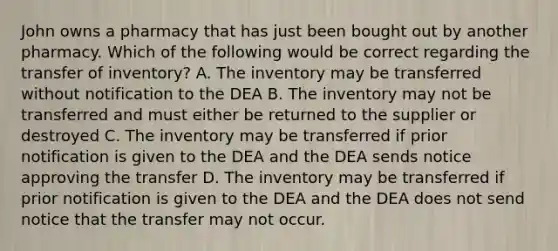 John owns a pharmacy that has just been bought out by another pharmacy. Which of the following would be correct regarding the transfer of inventory? A. The inventory may be transferred without notification to the DEA B. The inventory may not be transferred and must either be returned to the supplier or destroyed C. The inventory may be transferred if prior notification is given to the DEA and the DEA sends notice approving the transfer D. The inventory may be transferred if prior notification is given to the DEA and the DEA does not send notice that the transfer may not occur.