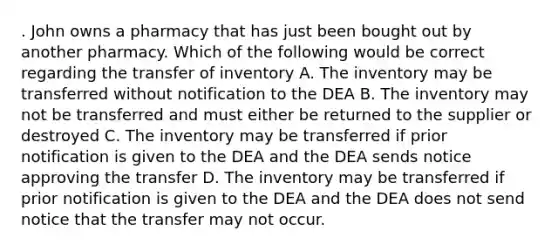 . John owns a pharmacy that has just been bought out by another pharmacy. Which of the following would be correct regarding the transfer of inventory A. The inventory may be transferred without notification to the DEA B. The inventory may not be transferred and must either be returned to the supplier or destroyed C. The inventory may be transferred if prior notification is given to the DEA and the DEA sends notice approving the transfer D. The inventory may be transferred if prior notification is given to the DEA and the DEA does not send notice that the transfer may not occur.