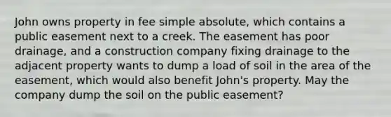 John owns property in fee simple absolute, which contains a public easement next to a creek. The easement has poor drainage, and a construction company fixing drainage to the adjacent property wants to dump a load of soil in the area of the easement, which would also benefit John's property. May the company dump the soil on the public easement?